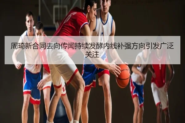周琦新合同去向传闻持续发酵内线补强方向引发广泛关注